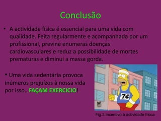 ConclusãoA actividade física é essencial para uma vida com qualidade. Feita regularmente e acompanhada por um profissional, previne enumeras doenças cardiovasculares e reduz a possibilidade de mortes prematuras e diminui a massa gorda.Uma vida sedentária provoca inúmeros prejuízos à nossa vida por isso…FAÇAM EXERCICIO! Fig.3 Incentivo à actividade física