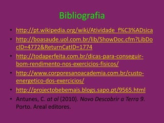 Bibliografiahttp://pt.wikipedia.org/wiki/Atividade_f%C3%ADsicahttp://boasaude.uol.com.br/lib/ShowDoc.cfm?LibDocID=4772&ReturnCatID=1774http://todaperfeita.com.br/dicas-para-conseguir-bom-rendimento-nos-exercicios-fisicos/http://www.corporesanoacademia.com.br/custo-energetico-dos-exercicios/http://projectobebemais.blogs.sapo.pt/9565.htmlAntunes, C. atal(2010). Novo Descobrir a Terra 9.  Porto. Areal editores.