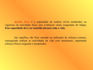 Aptidão física é a capacidade de realizar níveis moderados ou
vigorosos de actividade física sem evidenciar sinais exagerados de fadiga.
Esta capacidade deve ser mantida durante toda a vida.
Isto significa, não ficar cansado na realização de esforços comuns,
conseguindo realizar as actividades da vida com entusiasmo, suportando
esforços físicos exigentes e inesperados.
 