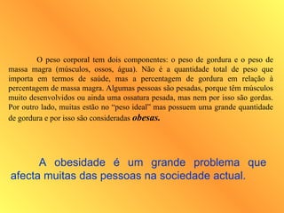 O peso corporal tem dois componentes: o peso de gordura e o peso de
massa magra (músculos, ossos, água). Não é a quantidade total de peso que
importa em termos de saúde, mas a percentagem de gordura em relação à
percentagem de massa magra. Algumas pessoas são pesadas, porque têm músculos
muito desenvolvidos ou ainda uma ossatura pesada, mas nem por isso são gordas.
Por outro lado, muitas estão no “peso ideal” mas possuem uma grande quantidade
de gordura e por isso são consideradas obesas.
A obesidade é um grande problema que
afecta muitas das pessoas na sociedade actual.
 
