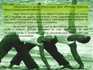Influenciamos e somos influenciados pelos diferentes ambientes
físicos e sociais que nos rodeiam.
Daqui decorre que os nossos hábitos e estilos de vida nem sempre
são o resultado de opções inteiramente livres, conscientes e autónomas,
mas antes influenciados pelas pressões e constrangimentos exteriores de
natureza ambiental, social, cultural e económica.
As grandes transformações que se têm operado na sociedade têm
vindo a produzir grandes alterações ao nível dos estilos de vida
(aumentando o Sedentarismo), parecendo estar relacionados com
o aumento da mortalidade.
 