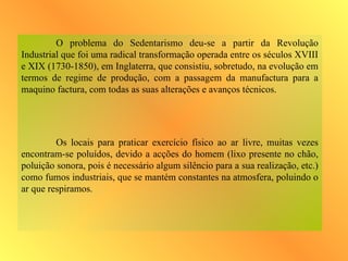 O problema do Sedentarismo deu-se a partir da Revolução
Industrial que foi uma radical transformação operada entre os séculos XVIII
e XIX (1730-1850), em Inglaterra, que consistiu, sobretudo, na evolução em
termos de regime de produção, com a passagem da manufactura para a
maquino factura, com todas as suas alterações e avanços técnicos.
Os locais para praticar exercício físico ao ar livre, muitas vezes
encontram-se poluídos, devido a acções do homem (lixo presente no chão,
poluição sonora, pois é necessário algum silêncio para a sua realização, etc.)
como fumos industriais, que se mantém constantes na atmosfera, poluindo o
ar que respiramos.
 