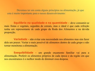 Devemos ter em conta alguns princípios na alimentação, já que
esta é muito importante para o nosso desenvolvimento:
Equilíbrio na qualidade e na quantidade – deve consumir-se
mais frutas e vegetais, seguidos de cereais, mas o ideal é que cada refeição
tenha um representante de cada grupo da Roda dos Alimentos e na devida
proporção.
Variedade – não evitar esta necessidade nos alimentos mas sim fazer
dela um prazer. Variar o mais possível de alimentos dentro de cada grupo e não
tornar monótona a alimentação.
Exequibilidade – um grande orçamento familiar vai para a
alimentação. Preferir os alimentos próprios de cada época e da região em que
nos encontramos é o melhor modo de diminuir essa despesa.
 