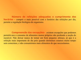 Número de refeições adequadas e cumprimento dos
horários – cumprir o mais possível com o horários das refeições por dia,
permite a regulação biológica do organismo.
Compreensão das excepções– existem excepções que podemos
permitir-nos o consumo de alimentos menos próprios não perdendo a noção do
razoável. Não deixar nunca de tomar um bom pequeno almoço, já que é a
refeição mais importante do dia pois quando dormimos estamos muito tempo
sem comermos, e não consumirmos mais alimentos do que necessitamos.
 