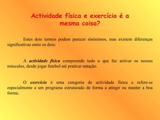 Estes dois termos podem parecer sinónimos, mas existem diferenças
significativas entre os dois:
A actividade física compreende tudo o que faz activar os nossos
músculos, desde jogar futebol até praticar natação.
O exercício é uma categoria de actividade física e refere-se
especialmente a um programa estruturado de forma a atingir ou manter a boa
forma.
Actividade física e exercício é a
mesma coisa?
 