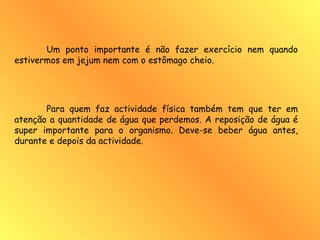 Um ponto importante é não fazer exercício nem quando
estivermos em jejum nem com o estômago cheio.
Para quem faz actividade física também tem que ter em
atenção a quantidade de água que perdemos. A reposição de água é
super importante para o organismo. Deve-se beber água antes,
durante e depois da actividade.
 
