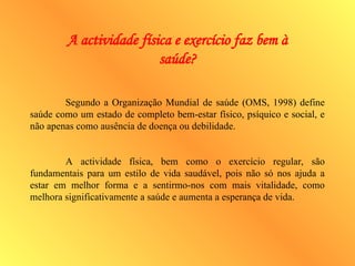 A actividade física e exercício faz bem à
saúde?
Segundo a Organização Mundial de saúde (OMS, 1998) define
saúde como um estado de completo bem-estar físico, psíquico e social, e
não apenas como ausência de doença ou debilidade.
A actividade física, bem como o exercício regular, são
fundamentais para um estilo de vida saudável, pois não só nos ajuda a
estar em melhor forma e a sentirmo-nos com mais vitalidade, como
melhora significativamente a saúde e aumenta a esperança de vida.
 