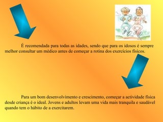 É recomendada para todas as idades, sendo que para os idosos é sempre
melhor consultar um médico antes de começar a rotina dos exercícios físicos.
Para um bom desenvolvimento e crescimento, começar a actividade física
desde criança é o ideal. Jovens e adultos levam uma vida mais tranquila e saudável
quando tem o hábito de a exercitarem.
 