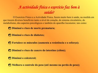 O Exercício Físico e a Actividade Física, fazem muito bem à saúde, na medida em
que trazem diversos benefícios tanto a nível do coração, do sistema circulatório, do
metabolismo, dos aspectos psicológicos e também do aparelho locomotor, tais como:
 Diminui o risco de morte prematura;
 Diminui o risco de diabetes;
 Fortalece os músculos (aumenta a resistência e o esforço);
 Diminui o risco de cancro do intestino (cólon);
 Diminui o colesterol;
 Melhora o controle do peso (até mesmo na perda de peso);
A actividade física e exercício faz bem à
saúde?
 
