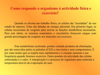 Como responde o organismo à actividade física e
exercício?
Quando se efectua um trabalho físico, as células são “acordadas” do seu
estado de repouso. Estas são dotadas de energia adicional. Em primeiro lugar, as
células necessitam de oxigénio para activar as funções metabólicas necessárias.
Para este efeito, os sistemas respiratório e circulatório fornecem sangue com
grande percentagem de oxigénio aos músculos em exercício.
Este metabolismo acelerado, produz contudo produtos de eliminação,
que são removidos pelos os pulmões (CO2) e rins (urina e seus componentes). É
por estas razões que se respira mais rapidamente e o coração aumenta a sua
frequência quando fazemos exercício. Outro produto da actividade das células
estimuladas é o calor. A transpiração é o processo do organismo para controlar a
temperatura através da evaporação do suor.
 