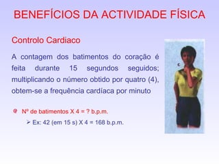 BENEFÍCIOS DA ACTIVIDADE FÍSICA Controlo Cardiaco A contagem dos batimentos do coração é feita durante 15 segundos seguidos; multiplicando o número obtido por quatro (4), obtem-se a frequência cardíaca por minuto Nº de batimentos X 4 = ? b.p.m. Ex: 42 (em 15 s) X 4 = 168 b.p.m. 