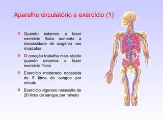Quando estamos a fazer exercício físico aumenta a necessidade de oxigénio nos músculos O coração trabalha mais rápido quando estamos a fazer exercício físico Exercício moderado necessita de 5 litros de sangue por minuto Exercício vigoroso necessita de 20 litros de sangue por minuto Aparelho circulatório e exercício (1) 