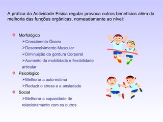 Morfológico Crescimento Ósseo Desenvolvimento Muscular Diminuição da gordura Corporal Aumento da mobilidade e flexibilidade articular Psicológico Melhorar a auto-estima Reduzir o stress e a ansiedade Social Melhorar a capacidade de relacionamento com os outros A prática da Actividade Física regular provoca outros benefícios além da melhoria das funções orgânicas, nomeadamente ao nível: 