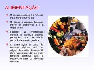 ALIMENTAÇÃO O pequeno almoço é a refeição mais importante do dia O nosso organismo funciona melhor se comermos 5 a 6 vezes ao dia Segundo a organização mundial de saúde, o cidadão português come diariamente pouca fruta e muita gordura. A alimentação à base de comidas rápidas está na origem de muitas doenças. O ritmo acelerado do dia-a-dia também contribui para o desenvolvimento da diversas doenças. 
