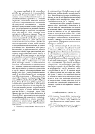 Ao comparar a qualidade de vida entre mulheres         de estudos anteriores é limitada, no caso da quali-
grávidas que realizam os níveis recomendados              dade de vida, por falta de dados normativos exclu-
de actividade física no lazer (≥150 minutos por           sivos das mulheres portuguesas em idade repro-
semana) com as insuficientemente activas são              dutiva, e, no caso da actividade física, pela existência
encontradas diferenças significativas no 1.º trimestre    de múltiplos critérios na definição dos grupos “activo”,
de gravidez. Os resultados médios das mulheres            “insuficientemente activo” e “inactivo”.
activas nos Componentes Físicos e nas dimensões              A amostra de grávidas estudada, além de ser
de Saúde Geral e Saúde Mental no 1.º trimestre
                                                          pequena, não é representativa da população de
são significativamente superiores aos das mulheres
                                                          grávidas, dado que mais de metade tem um nível
com níveis insuficientes de actividade física no
lazer, indicando que as primeiras se percepcionam         de escolaridade superior e não tem patologia diagnos-
como mais saudáveis e com estados de humor                ticada, seja obstétrica ou não, que implique limi-
mais positivos do que as segundas. Ainda que              tações na realização de actividade física. Ainda
não tenham sido feitas comparações em relação             assim, estes resultados podem dar um contributo
ao nível recomendado de actividade física na gravidez,    inicial para o conhecimento dos padrões de activi-
os resultados de Haas et al. (2004) indicam que a         dade física e percepção de qualidade de vida durante
ausência de exercício físico durante a gravidez está      a gravidez num grupo populacional tradicional-
associada a pior estado de saúde, menor vitalidade        mente pouco estudado.
e mais limitações no tipo e quantidade de trabalho           No que se refere à avaliação de actividade física,
realizado devido a problemas de saúde físicos.            apesar de o instrumento utilizado estar baseado
Por outro lado, as mulheres com níveis inferiores         no International Physical Activity Questionnaire
de exercício físico (≤2 horas por semana) não apre-       (IPAQ), não permite obter medidas independentes
sentaram um risco significativamente superior às          da actividade física nas tarefas domésticas e no
mais activas (2 horas por semana) no que se refere
                                                          trabalho remunerado. Por estudos anteriores, esta
aos indicadores previamente referidos. Estes dados
                                                          distinção é fundamental dado que estes dois tipos
podem ajudar a explicar a ausência de diferenças,
neste estudo, entre as mulheres activas no lazer          de actividade parecem seguir evoluções distintas
(≥150 minutos por semana) e as insuficientemente          com o curso da gestação. Além disso, não se conhecem
activas em várias dimensões da qualidade de vida          estudos sobre a sua administração em grávidas.
no 2.º trimestre. O limiar de actividade física neces-    A avaliação retrospectiva da actividade física relativa
sária para ter impacto na qualidade de vida durante       ao período anterior à gravidez não permite excluir
a gravidez pode ser inferior ao considerado neste         a possibilidade de um viés de memória, apesar
estudo. Além disso, é plausível supor que a quan-         de o lapso temporal não ser grande (em média,
tidade de actividade física relevante para a saúde        seis meses). O possível viés associado à obtenção
seja diferente consoante os diferentes períodos           de informação através de um instrumento de auto-
da gravidez. Algumas investigações (e.g. Clapp            -relato foi, neste caso, minimizado pela utilização
et al., 2002; Campbell & Mottola, 2001; Magann,           de um questionário validado cujos dados se corre-
Evans, Weitz, & Newnham, 2002) sugerem que a              lacionam bem com medidas mais objectivas de
actividade física vigorosa realizada no fim da gestação   avaliação. Estas são as mais importantes limitações
pode ter efeitos prejudiciais no feto, enquanto que
                                                          deste estudo.
a realizada durante a gravidez não parece exercer
um efeito nocivo na saúde e bem-estar nem da
mãe nem do feto (e.g. Larsson & Linqvist, 2005;
                                                                  REFERÊNCIAS BIBLIOGRÁFICAS
Marquez-Sterling, Perry, Kaplan, Halberstein, &
Signorile, 2000). A comparação de valores médios
                                                          ACOG Committee Opinion (2002). Exercise during
de qualidade de vida entre activas e insuficiente-            pregnancy and the postpartum period. Number 267,
mente activas não tem, no entanto, em conside-                January 2002. American College of Obstetricians
ração todos os restantes factores que podem influen-          and Gynecologists. Int Journal Gynaecol Obstet.,
ciar a qualidade de vida na gravidez além da acti-            77, 79-81.
vidade física.                                            (2003). Exercise during pregnancy and the postpartum
   A comparação dos resultados obtidos com os                 period. Clin Obstet Gynecol, 46 (2), 496-499.

498
 