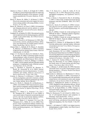 Atlantis, E., Chow, C., Kirby, A., & Singh, M. F. (2004).      Dye, T. D., Knox, K. L., Artal, R., Aubry, R. H., &
    An effective exercise-based intervention for improving         Wojtowycz, M. A. (1997). Physical activity, obesity,
    mental health and quality of life measures: a rando-           and diabetes in pregnancy. Am J Epidemiol, 146 (11),
    mized controlled trial. Preventive Medicine, 39, 424-          961-965.
    -434.                                                      Evans, J., Heron, J., Francomb, H., Oke, S., & Golding,
Brown, P., Brown, W., Miller, Y., & Hansen, V. (2001).             J. (2001). Cohort study of depressed mood during
    Perceived constraints and social support for active            pregnancy and after childbirth. BMJ, 323 (7307),
    leisure among mothers with young children. Leisure             257-260.
    Science, 23, 131-144.                                      Evenson, K., Savitz, D., & Huston, S. (2004). Leisure-
Brown, W., Stewart, G., & Trost, S. (2003). Life transtions        time physical activity among pregnant women in
    and changing physical activity patterns in young               the US. Paediatric and Perinatal Epidemiology, 18,
    women. American Journal of Preventive Medicine,                400-407.
    25 (2), 140-143.                                           Ferreira, P. (2000a). Criação da versão portuguesa do
Campbell, M., & Mottola, M. (2001). Recreational exercise          MOS SF-36: Parte I – Adaptação cultural e linguística.
    and occupational activity during pregnancy and birth           Acta Médica Portuguesa, 13, 55-66.
    weight: a case-control study. Am J Obstet Gynecol,         Ferreira, P. (2000b). Criação da versão portuguesa do
    184 (3), 403-408.                                              MOS SF-36: Parte II – Testes de validade. Acta Médica
Caspersen, C., Powell, K., & Christenson, G. (1985). Phy-          Portuguesa, 13, 119-127.
    sical activity, exercise, and physical fitness: defini-    Figueiredo, B. A., Pacheco, A., & Magarinho, R. (2005).
    tions and distinctions for health-related research.            Grávidas adolescentes e grávidas adultas: diferentes
    Public Health Rep, 100 (2), 126-131.                           circunstâncias de risco? Acta Médica Portuguesa,
Chasan-Taber, L., Schmidt, M. D., Pekow, P., Sternfeld,            18 (2), 97-105.
    B., Manson, J., & Markenson, G. (2007). Correlates         Gorman, L., O’Hara, M., Figueiredo, B., Hayes, S., Jacque-
    of physical activity among Latina women. Maternal              main, Kammerer, M. et al. (2004). Adaptation of
    Child Health, 11, 353-363.
                                                                   the Structured Clinical Interview for DSM-IV Disorders
Clapp, J. F. 3rd, Kim, H., Burciu, B., Schmidt, S., Petry,
                                                                   for assessing depression in women during pregnancy
    K., & Lopez, B. (2002). Continuing regular exercise
                                                                   and post-partum across countries and cultures. British
    during pregnancy: effect of exercise volume on feto-
                                                                   Journal of Psychiatry, 184 (s46), 17-23.
    placental growth. Am J Obstet Gynecol, 186 (1), 142-147.
                                                               Haas, J., Jackson, R., Fuentes-Afflick, E., Stewart, A.,
Clarke, P., Rousham, E., Groos, H., Halligan, A., & Bosio,
                                                                   Dean, M., Brawarsky, P. et al. (2004). Changes in
    P. (2005). Activity patterns and time allocation during
                                                                   the health status of women during and after preg-
    pregnancy: a longitudinal study of British women.
                                                                   nancy. J Gen Intern Med, 20 (1), 45-51.
    Ann Hum Biol, 32 (3), 247-258.
                                                               Haas, J., Meneses, V., & McCormick, M. (1999). Outcomes
Craig, C., Marshall, A., Sjostrom, M., Bauman, A.,
    Booth, M., Ainsworth, B. et al. (2003). Interna-               and health status of socially disadvantaged women
    tional Physical Activity Questionnaire: 12-contry              during pregnancy. J Womens Health Gend Based
    reliability and validity. Medicine and Science in              Med, 8 (4), 547-553.
    Sports and Exercise, 35 (8), 1381-1395.                    Harkonmaki, K., Rahkonen, O., Martikainen, P., Silven-
Croteau, A., Marcoux, S., & Brisson, C. (2006). Work               toinen, K., & Lahelma, E. (2006). Associations of
    activity in pregnancy, preventive measures, and the            SF-36 mental health functioning and work and family
    risk of delivering a small-for-gestational-age infant.         related factors with intentions to retire early among
    Am J Public Health, 96 (5), 846-855.                           employees. Occup Environ Med, 63 (8), 558-563.
Davies, G., Wolfe, L., Mottola, M., & MacKinnon, C.            Henriksen, T., Hedegaard, M., Secher, N., & Wilcox, A.
    (2003). Joint SOGC/CSEP clinical practice guide-               (1995). Standing at work and preterm delivery. British
    lines: exercise in pregnancy and the postpartum period.        Journal of Obstetrics and Gynaecology, 102, 198-206.
    Canadian Journal of Applied Physiology, 28 (3),            Hueston, W., & Kasik-Miller, S. (1998). Changes in
    330-341.                                                       functional health status during normal pregnancy. J
Dempsey, J. C., Butler, C. L., Sorensen, T. K., Lee, I.            Fam Pract, 47 (3), 209-212.
    M., Thompson, M. L., Miller, R. S. et al. (2004). A        Iburg, K., Rasmussen, N., & Avlund, K. (2006). Seve-
    case-control study of maternal recreational physical           rity of self-reported diseases and symptoms in
    activity and risk of gestational diabetes mellitus.            Denmark. Popul Health Metr, 18 (4), 3.
    Diabetes Res Clin Pract, 66 (2), 203-215.                  Koniak-Griffin, D. (1994). Aerobic exercise, psycholo-
Dempsey, J. C., Butler, C. L., Sorensen, T. K., Lee, I. M.,        gical well-being, and physical discomforts during
    Thompson, M. L., Miller, R. S. et al. (2004). Pros-            adolescent pregnancy. Res Nurs Health, 17 (4), 253-
    pective study of gestational diabetes mellitus risk            -263.
    in relation to maternal recreational physical activity     Larsson, L., & Lindqvist. P. (2005). Low-impact exercise
    before and during pregnancy. Am J Epidemiol, 159               during pregnancy-a study of safety. Acta Obstet Gynecol
    (7), 663-670.                                                  Scand, 84 (1), 34-38.

                                                                                                                     499
 