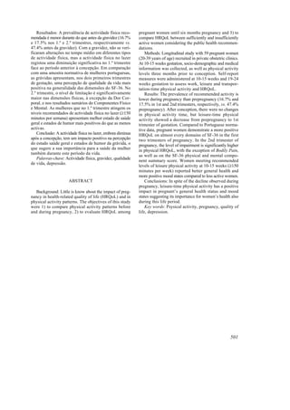 Resultados: A prevalência de actividade física reco-      pregnant women until six months pregnancy and 3) to
mendada é menor durante do que antes da gravidez (16.7%       compare HRQoL between sufficiently and insufficiently
e 17.5% nos 1.º e 2.º trimestres, respectivamente vs.         active women considering the public health recommen-
47.4% antes da gravidez). Com a gravidez, não se veri-        dations.
ficaram alterações no tempo médio em diferentes tipos             Methods: Longitudinal study with 59 pregnant women
de actividade física, mas a actividade física no lazer        (20-39 years of age) recruited in private obstetric clinics.
registou uma diminuição significativa no 1.º trimestre        At 10-15 weeks gestation, socio-demographic and medical
face ao período anterior à concepção. Em comparação           information was collected, as well as physical activity
com uma amostra normativa de mulheres portuguesas,            levels three months prior to conception. Self-report
as grávidas apresentam, nos dois primeiros trimestres         measures were administered at 10-15 weeks and 19-24
de gestação, uma percepção de qualidade da vida mais          weeks gestation to assess work, leisure and transpor-
positiva na generalidade das dimensões do SF-36. No           tation-time physical activity and HRQoL.
2.º trimestre, o nível de limitação é significativamente          Results: The prevalence of recommended activity is
maior nas dimensões físicas, à excepção da Dor Cor-           lower during pregnancy than prepregnancy (16.7% and
poral, e nos resultados sumários do Componentes Físico        17.5% in 1st and 2nd trimesters, respectively, vs. 47.4%
e Mental. As mulheres que no 1.º trimestre atingem os         prepregnancy). After conception, there were no changes
níveis recomendados de actividade física no lazer (≥150       in physical activity time, but leisure-time physical
minutos por semana) apresentam melhor estado de saúde         activity showed a decrease from prepregnancy to 1st
geral e estados de humor mais positivos do que as menos       trimester of gestation. Compared to Portuguese norma-
activas.                                                      tive data, pregnant women demonstrate a more positive
    Conclusão: A actividade física no lazer, embora diminua   HRQoL on almost every domains of SF-36 in the first
após a concepção, tem um impacto positivo na percepção        two trimesters of pregnancy. In the 2nd trimester of
do estado saúde geral e estados de humor da grávida, o        pregnancy, the level of impairment is significantly higher
que sugere a sua importância para a saúde da mulher           in physical HRQoL, with the exception of Bodily Pain,
também durante este período da vida.
                                                              as well as on the SF-36 physical and mental compo-
    Palavras-chave: Actividade física, gravidez, qualidade
                                                              nent summary score. Women meeting recommended
de vida, depressão.
                                                              levels of leisure physical activity at 10-15 weeks (≥150
                                                              minutes per week) reported better general health and
                                                              more positive mood states compared to less active women.
                      ABSTRACT                                    Conclusions: In spite of the decline observed during
                                                              pregnancy, leisure-time physical activity has a positive
   Background: Little is know about the impact of preg-       impact in pregnant’s general health status and mood
nancy in health-related quality of life (HRQoL) and in        states suggesting its importance for women’s health also
physical activity patterns. The objectives of this study      during this life period.
were 1) to compare physical activity patterns before              Key words: Psysical activity, pregnancy, quality of
and during pregnancy, 2) to evaluate HRQoL among              life, depression.




                                                                                                                     501
 