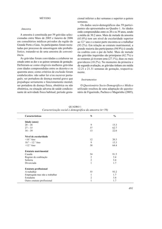 MÉTODO                           cional inferior a dez semanas e superior a quinze
                                                       semanas.
                                                          Os dados socio-demográficos das 59 partici-
   Amostra                                             pantes são apresentados no Quadro 1. As idades
                                                       estão compreendidas entre os 20 e os 39 anos, sendo
   A amostra é constituída por 59 grávidas selec-      a média de 30.2 anos. Mais de metade da amostra
cionadas entre Maio de 2005 e Janeiro de 2006          (63.8%) tem um nível de escolaridade superior
em consultórios médicos privados da região do          ao 12.º ano e a maior parte encontra-se a trabalhar
Grande Porto e Gaia. As participantes foram recru-     (93.2%). Em relação ao estatuto matrimonial, a
tadas por processo de amostragem não probabi-          grande maioria das participantes (94.9%) é casada
lístico, tratando-se de uma amostra de conveni-        ou coabita com o pai do bebé. Mais de metade
ência.                                                 das grávidas inquiridas são primíparas (62.7%) e
   As grávidas foram convidadas a colaborar no         as restantes já tiveram uma (27.1%), duas ou mais
estudo entre as dez e as quinze semanas de gestação.   gravidezes (10.2%). No momento da primeira e
Definiram-se como elegíveis mulheres grávidas          da segunda avaliação, as grávidas tinham em média
com idades compreendidas entre os dezoito e os         12.21 e 21.31 semanas de gestação, respectiva-
quarenta anos; como critérios de exclusão foram        mente.
estabelecidos: não saber ler e/ou escrever portu-
guês; ser portadora de doença mental grave que             Instrumentos
prejudique seriamente o funcionamento mental;
ser portadora de doença física, obstétrica ou não         O Questionário Socio-Demográfico e Médico
obstétrica, ou situação adversa de saúde condicio-     utilizado resultou de uma adaptação do questio-
nante de actividade física habitual; período gesta-    nário de Figueiredo, Pacheco e Magarinho (2005),




                                                QUADRO 1
                         Caracterização social e demográfica da amostra (n=59)

       Características                                            N                    %

       Idade (anos)
       20 – 26                                                     9                   15.3
       27 – 33                                                    37                   62.7
       34 – 39                                                    13                   22.0

       Nível de escolaridade
       <10.º Ano                                                  12                   20.3
       10.º – 12.º Ano                                            9                    15.3
       >12.º Ano                                                  38                   64.4

       Estatuto matrimonial
       Casada                                                     54                   91.5
       Regime de coabitação                                        2                    3.4
       Solteira                                                    2                    3.4
       Divorciada                                                 1                     1.7

       Estatuto profissional
       A trabalhar                                                55                   93.2
       Empregada mas não a trabalhar                              1                    1.7
       Estudante                                                   2                    3.4
       Outro estatuto profissional                                1                    1.7


                                                                                                     491
 