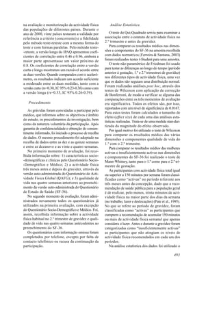 na avaliação e monitorização da actividade física          Análise Estatística
das populações de diferentes países. Durante o
ano de 2000, vinte países testaram a validade por           O teste do Qui-Quadrado serviu para examinar a
referência a critério (concorrente) e a fidelidade      associação entre o estatuto de actividade física no
pelo método teste-reteste com a mesma forma do          2.º trimestre e antes da gravidez.
teste e com formas paralelas. Pelo método teste-            Para comparar os resultados médios nas dimen-
-reteste, a versão longa do IPAQ apresentou coefi-      sões e componentes do SF-36 na amostra recolhida
cientes de correlação entre 0.46 e 0.96, embora a       com dados normativos (Ferreira & Santana, 2003)
maior parte apresentasse um valor próximo de            foram realizados testes t-Student para uma amostra.
0.8. Os coeficientes de correlação entre a versão           O teste não-paramétrico de Friedman foi usado
curta e longa mostraram um razoável acordo entre        para testar as diferenças ao longo do tempo (período
                                                        anterior à gestação, 1.º e 2.º trimestres de gravidez)
as duas versões. Quando comparados com o aceleró-
                                                        nos diferentes tipos de actividade física, uma vez
metro, os resultados indicam um acordo suficiente
                                                        que os dados não seguiam uma distribuição normal.
a moderado entre as duas medidas, tanto com a
                                                        Foram realizadas análises post hoc, através dos
versão curta (rs=0.30, IC 95% 0.23-0.36) como com
                                                        testes de Wilcoxon com aplicação da correcção
a versão longa (rs=0.33, IC 95% 0.26-0.39).
                                                        de Bonferroni, de modo a verificar se alguma das
                                                        comparações entre os três momentos de avaliação
   Procedimento                                         era significativa. Todos os efeitos são, por isso,
                                                        reportados com um nível de significância de 0.0167.
   As grávidas foram convidadas a participar pelo
                                                        Para estes testes foram calculados o tamanho de
médico, que informou sobre os objectivos e âmbito
                                                        efeito (effect size) de cada uma das análises esta-
do estudo, os procedimentos da investigação, bem
                                                        tísticas realizadas. Trata-se de uma medida stan-dar-
como da natureza voluntária da participação. Após
                                                        tizada da magnitude do efeito observado.
garantia de confidencialidade e obtenção do consen-         Por igual motivo foi utilizado o teste de Wilcoxon
timento informado, foi iniciado o processo de recolha   para comparar os resultados médios das várias
de dados. O mesmo procedimento foi adoptado na          dimensões e componentes qualidade de vida do
recolha de dados entre as dez e as quinze semanas       1.º com o 2.º trimestre.
e entre as dezanove e as vinte e quatro semanas.            Para comparar os resultados médios das mulheres
   No primeiro momento de avaliação, foi reco-          activas e insuficientemente activas nas dimensões
lhida informação sobre: 1) características socio-       e componentes do SF-36 foi realizado o teste de
-demográficas e clínicas pelo Questionário Socio-       Mann-Whitney, tanto para o 1.º como para o 2.º tri-
-Demográfico e Médico; 2) a actividade física           mestre de gestação.
três meses antes e depois da gravidez, através da           As participantes com actividade física total igual
versão auto-administrada do Questionário de Acti-       ou superior a 150 minutos por semana foram classi-
vidade Física Global (QAFG); e 3) qualidade de          ficadas como “activas” no período referente aos
vida nas quatro semanas anteriores ao preenchi-         três meses antes da concepção, dado que a reco-
mento da versão auto-administrada do Questionário       mendação de saúde pública para a população geral
de Estado de Saúde (SF-36).                             é de realizar, pelo menos, trinta minutos de acti-
   No segundo momento de avaliação, foram admi-         vidade física na maior parte dos dias da semana
nistrados novamente todos os questionários já           (no trabalho, lazer e deslocações) (Pate et al., 1995).
utilizados na primeira avaliação, com excepção          No que se refere ao período de gravidez, foram
do Questionário Socio-Demográfico e Médico. Foi,        classificadas como “activas” as participantes que
assim, recolhida informação sobre a actividade          cumprem a recomendação de acumular 150 minutos
física habitual no 2.º trimestre de gravidez e quali-   ou mais de actividade física semanal que apenas
dade de vida nas quatro semanas antecedentes ao         considera o lazer. Antes e durante a gravidez foram
preenchimento do SF-36.                                 categorizadas como “insuficientemente activas”
   Os questionários com informação omissa foram         as participantes que não atingiam os níveis de
completados por telefone, excepto por falta de          actividade física recomendados em cada um dos
contacto telefónico ou recusa da continuação da         períodos.
participação.                                               Na análise estatística dos dados foi utilizado o

                                                                                                          493
 