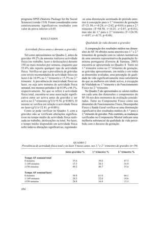 programa SPSS (Statistic Package for the Social         -se uma diminuição acentuada do período ante-
Sciences) (versão 13.0). Foram considerados como        rior à concepção para o 1.º trimestre de gestação
estatisticamente significativos resultados com          (T=21.50, r=-0.24; z=-2.62, p=0.01) e para o 2.º
valor de prova inferior a 0.05.                         trimestre (T=94.50, r=-0.25; z=2.67, p=0.01),
                                                        mas não do 1.º para o 2.º trimestre (T=124.50,
                                                        r=-0.07; z=-0.73, p=0.48).
                  RESULTADOS
                                                           Qualidade de vida durante a gravidez

   Actividade física antes e durante a gravidez             A comparação dos resultados médios nas dimen-
                                                        sões do SF-36 obtidos nesta amostra nos 1.º e 2.º
   Tal como apresentamos no Quadro 2, antes da          trimestres de gestação com os valores normativos
gravidez 49.2% da amostra realizava actividade          de uma amostra representativa da população fe-
física (no trabalho, lazer e deslocações) durante       minina portuguesa (Ferreira & Santana, 2003)
150 ou mais minutos por semana, enquanto que            encontra-se apresentada no Quadro 4. Tanto no
35.6% não reporta qualquer tipo de actividade           1.º trimestre como no 2.º trimestre de gestação,
física. Verifica-se que a prevalência de grávidas       as grávidas apresentaram, em média e em todas
com níveis recomendados de actividade física no         as dimensões avaliadas, uma percepção de quali-
lazer é de 16.9% no 1.º trimestre e 15.3% no 2.º        dade de vida significativamente mais satisfatória
trimestre. A prevalência de inactividade física no      do que as mulheres em idade activa, à excepção
lazer, ou seja zero minutos de actividade física        da Vitalidade no 1.º trimestre e do Funcionamento
semanal, nos mesmos períodos é de 61.0% e 66.1%,        Físico no 2.º trimestre.
respectivamente. No que se refere à actividade              No Quadro 5 são apresentados os valores médios
física total, encontra-se uma associação signifi-       em cada uma das dimensões e componentes do
cativa entre ser activa antes da gravidez e ser         SF-36 nos dois momentos de avaliação conside-
activa no 2.º trimestre (χ2(1)=9.54, p=0.003). O        rados. Tanto no Componente Físico como nas
mesmo se verifica em relação à actividade física        dimensões de Funcionamento Físico, Desempenho
no lazer (χ2(1)=12.41, p=0.001).                        Físico e Saúde Geral verifica-se uma diminuição
   Como se pode verificar no Quadro 3, com a            significativa dos resultados médios do 1.º para o
gravidez não se verificam alterações significa-         2.º trimestre de gravidez. Pelo contrário, as mudanças
tivas no tempo médio de actividade física reali-        verificadas no Componente Mental indicam uma
zada no trabalho, deslocações ou total. No lazer,       melhoria substancial da qualidade de vida perce-
o tempo médio dispendido em actividade física           bida com o decurso da gestação.
sofre todavia alterações significativas, registando-




                                                QUADRO 2
Prevalência de actividade física total e no lazer 3 meses antes, nos 1.º e 2.º trimestres de gravidez (n=59)

                                        Antes gravidez %          1.º trimestre %         2.º trimestre %

   Tempo AF semanal total
   0 minutos                                   35.6                    39.0                     47.5
   1-149 minutos                               15.3                    20.3                     16.9
   ≥150 minutos                                49.2                    40.7                     35.6

   Tempo AF semanal lazer
   0 minutos                                   50.8                    61.0                     66.1
   1-149 minutos                               20.3                    22.0                     18.6
   ≥150 minutos                                28.8                    16.9                     15.3


494
 