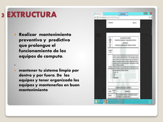 3 EXTRUCTURA
 Realizar mantenimiento
preventivo y predictivo
que prolongue el
funcionamiento de los
equipos de computo.
.
 mantener tu sistema limpio por
dentro y por fuera. De los
equipos y tener organizado los
equipos y mantenerlos en buen
mantenimiento
 
