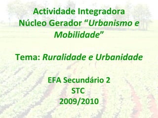 Actividade Integradora Núcleo Gerador “ Urbanismo e Mobilidade ” Tema:  Ruralidade e Urbanidade EFA Secundário 2 STC  2009/2010 