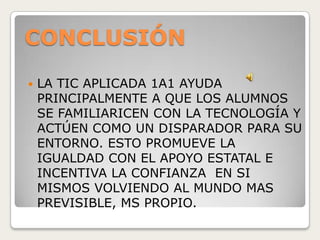 CONCLUSIÓN
 LA TIC APLICADA 1A1 AYUDA
PRINCIPALMENTE A QUE LOS ALUMNOS
SE FAMILIARICEN CON LA TECNOLOGÍA Y
ACTÚEN COMO UN DISPARADOR PARA SU
ENTORNO. ESTO PROMUEVE LA
IGUALDAD CON EL APOYO ESTATAL E
INCENTIVA LA CONFIANZA EN SI
MISMOS VOLVIENDO AL MUNDO MAS
PREVISIBLE, MS PROPIO.
 