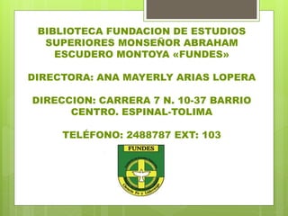 BIBLIOTECA FUNDACION DE ESTUDIOS
SUPERIORES MONSEÑOR ABRAHAM
ESCUDERO MONTOYA «FUNDES»
DIRECTORA: ANA MAYERLY ARIAS LOPERA
DIRECCION: CARRERA 7 N. 10-37 BARRIO
CENTRO. ESPINAL-TOLIMA
TELÉFONO: 2488787 EXT: 103
 