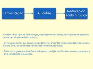 Redução do
Fermentação                        Glicólise
                                                               ácido pirúvico




•Existem vários tipos de fermentação, que dependem da molécula aceptora do hidrogénio
na fase de redução do ácido pirúvico.

• Os microrganismos que as realizam podem estar presentes em quantidades suficientes na
matéria-prima ou podem ser adicionados como culturas mistas.

• Estes microrganismos são influenciados pelas condições ambientais , como a temperatura
, pH e composição atmosférica.
 