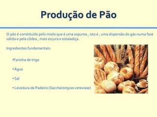 Produção de Pão
O pão é constituído pelo miolo que é uma espuma , isto é , uma dispersão do gás numa fase
sólida e pela côdea , mais escura e estaladiça.

Ingredientes fundamentais:

   •Farinha de trigo

   • Água

   • Sal

   • Levedura de Padeiro (Saccharomyces cerevisae)
 