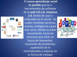 El nuevo aprendizaje social
es posible gracias a
herramientas de software
de la web 2.0 y la empresa
2.0, fáciles de usar y
enfocadas en lo social, las
cuales movilizan servicios,
activos, inteligencia y guía
más cerca donde se están
necesitando, hacia las
personas que están en
busca de respuestas,
resolución de problemas,
superación de la
incertidumbre y mejoras en
su forma de trabajar.
 