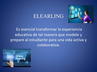ELEARLING
Es esencial transformar la experiencia
educativa de tal manera que modele y
prepare al estudiante para una vida activa y
colaborativa.
 