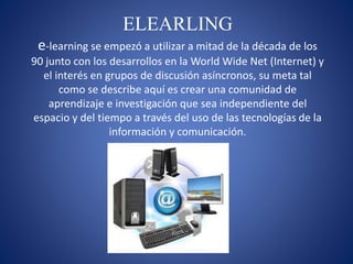 ELEARLING
e-learning se empezó a utilizar a mitad de la década de los
90 junto con los desarrollos en la World Wide Net (Internet) y
el interés en grupos de discusión asíncronos, su meta tal
como se describe aquí es crear una comunidad de
aprendizaje e investigación que sea independiente del
espacio y del tiempo a través del uso de las tecnologías de la
información y comunicación.
 