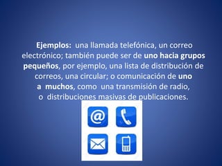 Ejemplos: una llamada telefónica, un correo
electrónico; también puede ser de uno hacia grupos
pequeños, por ejemplo, una lista de distribución de
correos, una circular; o comunicación de uno
a muchos, como una transmisión de radio,
o distribuciones masivas de publicaciones.
 
