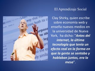 El Aprendizaje Social
Clay Shirky, quien escribe
sobre economía web y
enseña nuevos medios en
la universidad de Nueva
York, ha dicho: "Antes del
internet, la última
tecnología que tenía un
efecto real en la forma en
que la gente se sentaba y
hablaban juntos, era la
mesa".
 