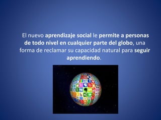 El nuevo aprendizaje social le permite a personas
de todo nivel en cualquier parte del globo, una
forma de reclamar su capacidad natural para seguir
aprendiendo.
 