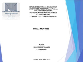 MAPAS MENTALES
AUTOR:
ELIOMAR CASTELLANOS
C.I: 24.432.104
REPÚBLICA BOLIVARIANA DE VENEZUELA
MINISTERIO DEL PODER POPULAR PARA LA
EDUCACIÓN UNIVERSITARIA
INSTITUTO UNIVERSITARIO POLITÉCNICO
“SANTIAGO MARIÑO
EXTENSIÓN C.O.L – SEDE CIUDAD OJEDA
Ciudad Ojeda, Mayo 2015
 
