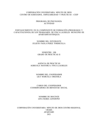 CORPORACIÓN UNIVERSITARIA MINUTO DE DIOS
CENTRO DE EGRESADOS, EMPLEABILIDAD Y PRÁCTICAS - CEEP
PROGRAMA DE PSICOLOGÍA
ACTIVIDAD
FORTALECIMIENTO EN EL COMPONENTE DE FORMACIÓN (PROGRAMAS Y
CAPACITACIONES) DE LOS TRABAJARES DE FINCA LAURELES MUNICIPIO DE
APARTADÓ/ANTIOQUIA
NOMBRE DEL ESTUDIANTE
JULIETH PAOLA PEREZ TORDECILLA
SEMESTRE: 10B
GRADO DE PRÁCTICAS II
AGENCIA DE PRÁCTICAS
AGRICOLA MAYORCA: FINCA LAURELES
NOMBRE DEL COOPERADOR
LILY MARCELA OREJURLA
CARGO DEL COOPERADOR
COORDINADORA DE BIENESTAR SOCIAL
NOMBRE DE DOCENTE
LINA MARIA LONDOÑO
CORPORACIÓN UNIVERSITARIA MINUTO DE DIOS CENTRO REGIONAL
URABÁ
APARTADÓ
2021
 