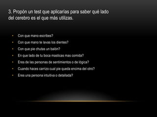 3. Propón un test que aplicarías para saber qué lado
del cerebro es el que más utilizas.


 •   Con que mano escribes?
 •   Con que mano te lavas los dientes?
 •   Con que pie chutas un balón?
 •   En que lado de tu boca masticas mas comida?
 •   Eres de las personas de sentimientos o de lógica?
 •   Cuando haces carrizo cual pie queda encima del otro?
 •   Eres una persona intuitiva o detallada?
 