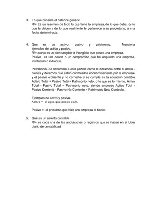 3. En que consiste el balance general
   R/= Es un resumen de todo lo que tiene la empresa, de lo que debe, de lo
   que le deben y de lo que realmente le pertenece a su propietario, a una
   fecha determinada.


4. Que       es    un     activo,  pasivo     y    patrimonio.     Menciona
   ejemplos del activo y pasivo.
   R/= activo es un bien tangible o intangible que posee una empresa.
   Pasivo es una deuda o un compromiso que ha adquirido una empresa,
   institución o individuo.

   Patrimonio. Se denomina a esta partida como la diferencia entre el activo -
   bienes y derechos que están controlados económicamente por la empresa-
   y el pasivo -corriente y no corriente- y se cumple así la ecuación contable
   Activo Total = Pasivo Total+ Patrimonio neto, o lo que es lo mismo, Activo
   Total - Pasivo Total = Patrimonio neto, siendo entonces Activo Total -
   Pasivo Corriente - Pasivo No Corriente = Patrimonio Neto Contable.

   Ejemplos de activo y pasivo.
   Activo = el agua que posee epm.

   Pasivo = el préstamo que hizo una empresa al banco.

5. Qué es un asiento contable
   R/= es cada una de las anotaciones o registros que se hacen en el Libro
   diario de contabilidad
 