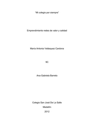 “Mi colegio por siempre”




Emprendimiento redes de valor y calidad




   María Antonia Velásquez Cardona




                  9C




         Ana Gabriela Barreto




     Colegio San José De La Salle

               Medellín

                 2012
 