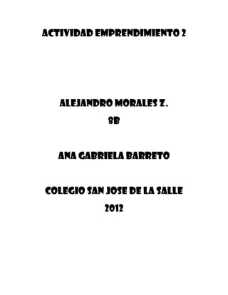 Actividad Emprendimiento 2




   Alejandro Morales Z.
            8b


  Ana Gabriela Barreto


Colegio san jose de la salle
            2012
 