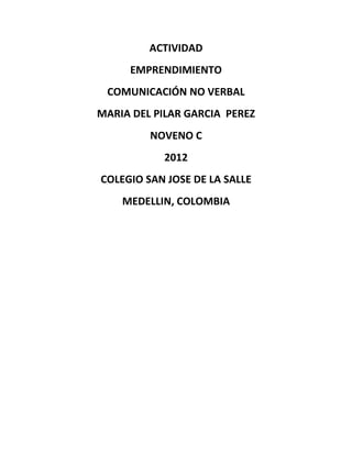 ACTIVIDAD
     EMPRENDIMIENTO
 COMUNICACIÓN NO VERBAL
MARIA DEL PILAR GARCIA PEREZ
         NOVENO C
           2012
COLEGIO SAN JOSE DE LA SALLE
    MEDELLIN, COLOMBIA
 