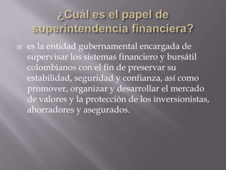    es la entidad gubernamental encargada de
    supervisar los sistemas financiero y bursátil
    colombianos con el fin de preservar su
    estabilidad, seguridad y confianza, así como
    promover, organizar y desarrollar el mercado
    de valores y la protección de los inversionistas,
    ahorradores y asegurados.
 