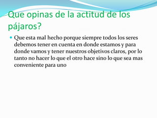 Que opinas de la actitud de los
pájaros?
 Que esta mal hecho porque siempre todos los seres
 debemos tener en cuenta en donde estamos y para
 donde vamos y tener nuestros objetivos claros, por lo
 tanto no hacer lo que el otro hace sino lo que sea mas
 conveniente para uno
 