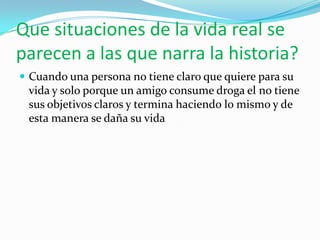 Que situaciones de la vida real se
parecen a las que narra la historia?
 Cuando una persona no tiene claro que quiere para su
 vida y solo porque un amigo consume droga el no tiene
 sus objetivos claros y termina haciendo lo mismo y de
 esta manera se daña su vida
 
