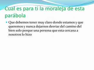 Cual es para ti la moraleja de esta
parábola
 Que debemos tener muy claro donde estamos y que
 queremos y nunca dejarnos desviar del camino del
 bien solo porque una persona que esta cercana a
 nosotros lo hizo
 