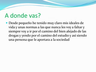 A donde vas?
 Desde pequeño he tenido muy claro mis ideales de
 vida y unas normas a las que nunca les voy a faltar y
 siempre voy a ir por el camino del bien alejado de las
 drogas y yendo por el camino del estudio y así siendo
 una persona que le aportara a la sociedad
 