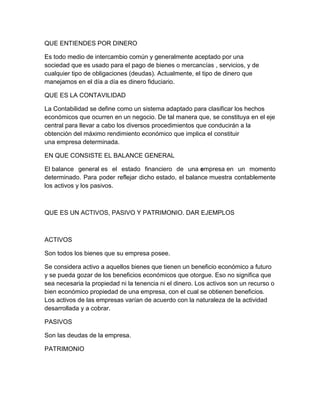 QUE ENTIENDES POR DINERO

Es todo medio de intercambio común y generalmente aceptado por una
sociedad que es usado para el pago de bienes o mercancías , servicios, y de
cualquier tipo de obligaciones (deudas). Actualmente, el tipo de dinero que
manejamos en el día a día es dinero fiduciario.

QUE ES LA CONTAVILIDAD

La Contabilidad se define como un sistema adaptado para clasificar los hechos
económicos que ocurren en un negocio. De tal manera que, se constituya en el eje
central para llevar a cabo los diversos procedimientos que conducirán a la
obtención del máximo rendimiento económico que implica el constituir
una empresa determinada.

EN QUE CONSISTE EL BALANCE GENERAL

El balance general es el estado financiero de una empresa en un momento
determinado. Para poder reflejar dicho estado, el balance muestra contablemente
los activos y los pasivos.



QUE ES UN ACTIVOS, PASIVO Y PATRIMONIO. DAR EJEMPLOS



ACTIVOS

Son todos los bienes que su empresa posee.

Se considera activo a aquellos bienes que tienen un beneficio económico a futuro
y se pueda gozar de los beneficios económicos que otorgue. Eso no significa que
sea necesaria la propiedad ni la tenencia ni el dinero. Los activos son un recurso o
bien económico propiedad de una empresa, con el cual se obtienen beneficios.
Los activos de las empresas varían de acuerdo con la naturaleza de la actividad
desarrollada y a cobrar.

PASIVOS

Son las deudas de la empresa.

PATRIMONIO
 