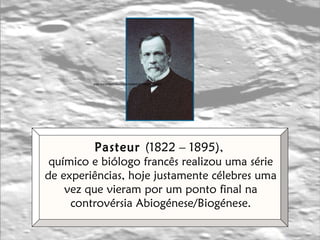 Pasteur  (1822 – 1895),  químico e biólogo francês realizou uma série de experiências, hoje justamente célebres uma vez que vieram por um ponto final na controvérsia Abiogénese/Biogénese. in  www.pasteur.fr/pasteur/musees/collections.html 